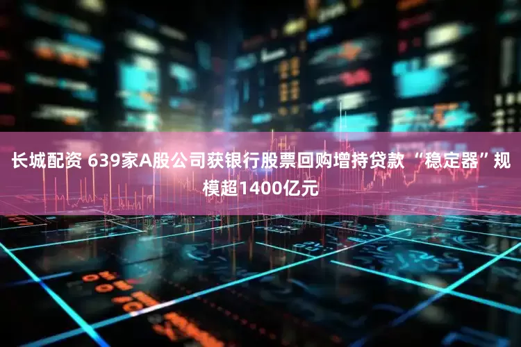 长城配资 639家A股公司获银行股票回购增持贷款 “稳定器”规模超1400亿元