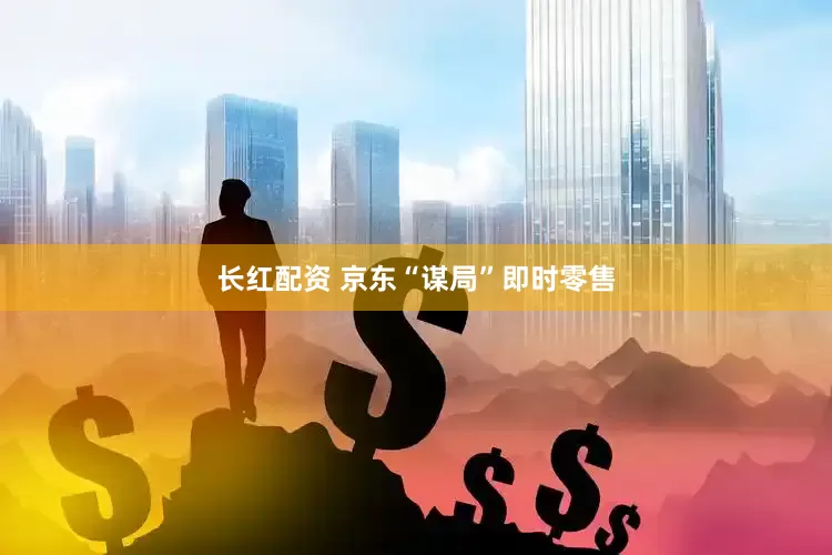 长红配资 京东“谋局”即时零售