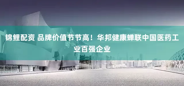 锦鲤配资 品牌价值节节高！华邦健康蝉联中国医药工业百强企业