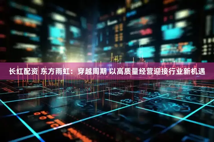 长红配资 东方雨虹：穿越周期 以高质量经营迎接行业新机遇