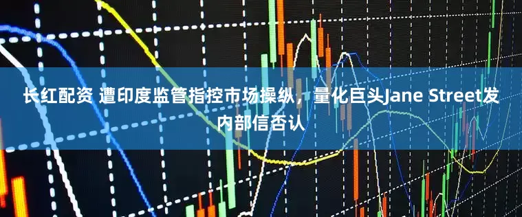长红配资 遭印度监管指控市场操纵，量化巨头Jane Street发内部信否认