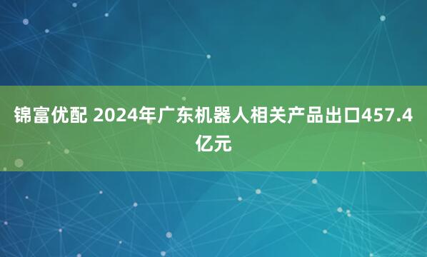 锦富优配 2024年广东机器人相关产品出口457.4亿元
