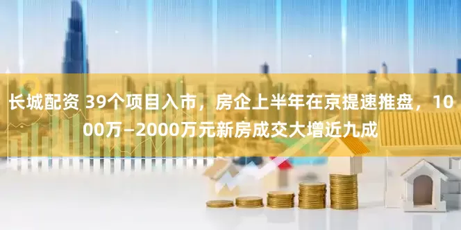 长城配资 39个项目入市，房企上半年在京提速推盘，1000万—2000万元新房成交大增近九成