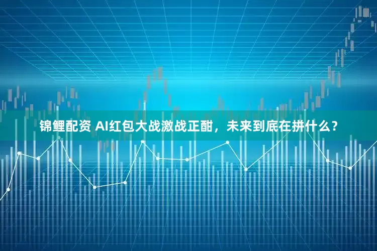 锦鲤配资 AI红包大战激战正酣，未来到底在拼什么？