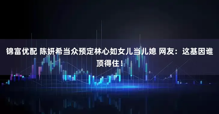 锦富优配 陈妍希当众预定林心如女儿当儿媳 网友：这基因谁顶得住！