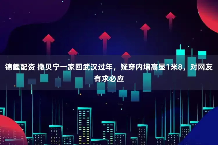 锦鲤配资 撒贝宁一家回武汉过年，疑穿内增高显1米8，对网友有求必应