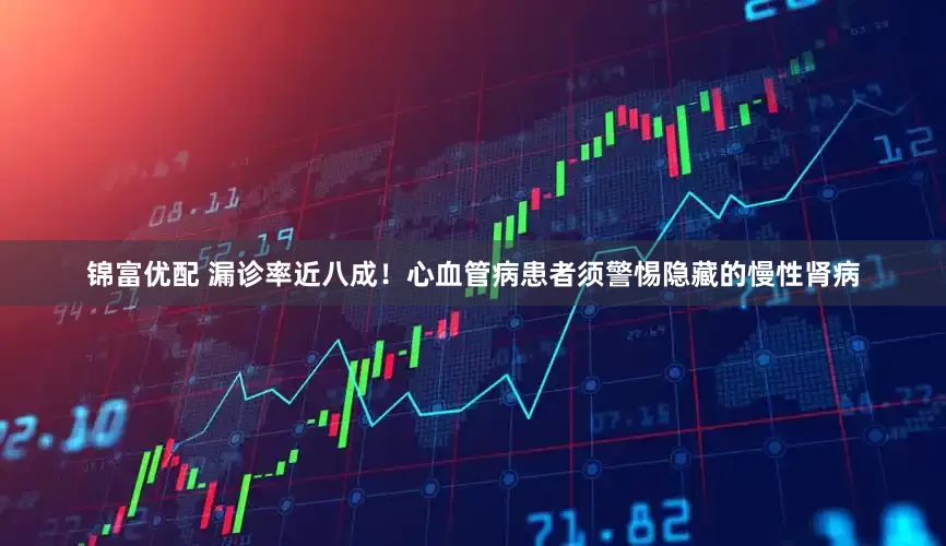 锦富优配 漏诊率近八成！心血管病患者须警惕隐藏的慢性肾病