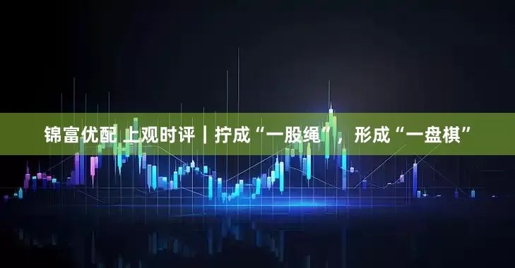 锦富优配 上观时评｜拧成“一股绳”，形成“一盘棋”