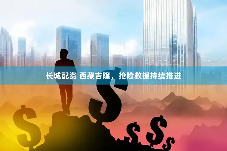 长城配资 西藏吉隆，抢险救援持续推进